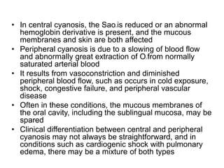 • In central cyanosis, the Sao2 is reduced or an abnormal
hemoglobin derivative is present, and the mucous
membranes and skin are both affected
• Peripheral cyanosis is due to a slowing of blood flow
and abnormally great extraction of O2 from normally
saturated arterial blood
• It results from vasoconstriction and diminished
peripheral blood flow, such as occurs in cold exposure,
shock, congestive failure, and peripheral vascular
disease
• Often in these conditions, the mucous membranes of
the oral cavity, including the sublingual mucosa, may be
spared
• Clinical differentiation between central and peripheral
cyanosis may not always be straightforward, and in
conditions such as cardiogenic shock with pulmonary
edema, there may be a mixture of both types
 