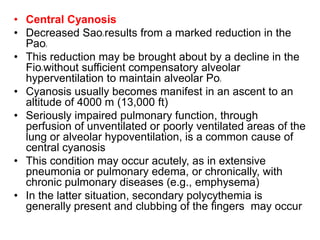 • Central Cyanosis
• Decreased Sao2 results from a marked reduction in the
Pao2
• This reduction may be brought about by a decline in the
Fio2 without sufficient compensatory alveolar
hyperventilation to maintain alveolar Po2
• Cyanosis usually becomes manifest in an ascent to an
altitude of 4000 m (13,000 ft)
• Seriously impaired pulmonary function, through
perfusion of unventilated or poorly ventilated areas of the
lung or alveolar hypoventilation, is a common cause of
central cyanosis
• This condition may occur acutely, as in extensive
pneumonia or pulmonary edema, or chronically, with
chronic pulmonary diseases (e.g., emphysema)
• In the latter situation, secondary polycythemia is
generally present and clubbing of the fingers may occur
 
