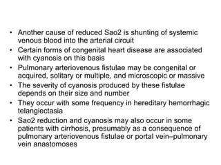 • Another cause of reduced Sao2 is shunting of systemic
venous blood into the arterial circuit
• Certain forms of congenital heart disease are associated
with cyanosis on this basis
• Pulmonary arteriovenous fistulae may be congenital or
acquired, solitary or multiple, and microscopic or massive
• The severity of cyanosis produced by these fistulae
depends on their size and number
• They occur with some frequency in hereditary hemorrhagic
telangiectasia
• Sao2 reduction and cyanosis may also occur in some
patients with cirrhosis, presumably as a consequence of
pulmonary arteriovenous fistulae or portal vein–pulmonary
vein anastomoses
 