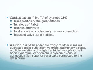  Cardiac causes- "five Ts" of cyanotic CHD:
 Transposition of the great arteries
 Tetralogy of Fallot
 Truncus arteriosus
 Total anomalous pulmonary venous connection
 Tricuspid valve abnormalities.
 A sixth "T" is often added for "tons" of other diseases,
such as double outlet right ventricle, pulmonary atresia,
multiple variations of single ventricle, hypoplastic left
heart syndrome, or anomalous systemic venous
connection (left superior vena cava connected to the
left atrium).
 