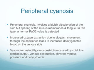 Peripheral cyanosis
 Peripheral cyanosis, involves a bluish discoloration of the
skin but sparing of the mucus membranes & tongue. In this
type, a normal PaO2 value is detected
 Increased oxygen extraction due to sluggish movement
through the capillaries leads to increased deoxygenated
blood on the venous side
 Vasomotor instability,vasoconstriction caused by cold, low
cardiac output, venous obstruction, elevated venous
pressure and polycythemia
 
