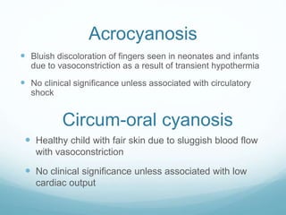 Acrocyanosis
 Bluish discoloration of fingers seen in neonates and infants
due to vasoconstriction as a result of transient hypothermia
 No clinical significance unless associated with circulatory
shock
Circum-oral cyanosis
 Healthy child with fair skin due to sluggish blood flow
with vasoconstriction
 No clinical significance unless associated with low
cardiac output
 