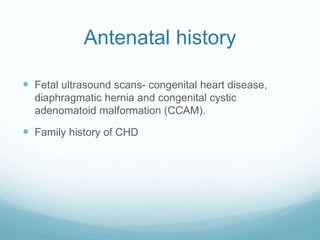 Antenatal history
 Fetal ultrasound scans- congenital heart disease,
diaphragmatic hernia and congenital cystic
adenomatoid malformation (CCAM).
 Family history of CHD
 