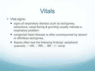 Vitals
 Vital signs-
 signs of respiratory distress such as tachypnea,
retractions, nasal flaring & grunting usually indicate a
respiratory problem
 congenital heart disease is often accompanied by absent
or effortless tachypnea.
 Sepsis often has the following findings: peripheral
cyanosis, HR, RR, BP, / temp
 