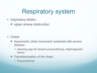Respiratory system
 Inspiratory stridor-
 upper airway obstruction
 Chest-
 Asymmetric chest movement combined with severe
distress-
 alarming sign for tension pneumothorax, diaphragmatic
hernia
 Transillumination of the chest-
 Pneumothorax
 