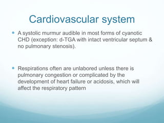 Cardiovascular system
 A systolic murmur audible in most forms of cyanotic
CHD (exception: d-TGA with intact ventricular septum &
no pulmonary stenosis).
 Respirations often are unlabored unless there is
pulmonary congestion or complicated by the
development of heart failure or acidosis, which will
affect the respiratory pattern
 