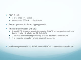  CBC & diff :
 or WBC  sepsis
 hematocrit > 65%  polycythemia
 Serum glucose: to detect hypoglycemia
 Arterial Blood Gases (ABGs):
 Arterial PO2: to confirm central cyanosis SaO2 not as good an indicator
due to fetal Hb affinity for O2 (left-shift)
 PaCO2: may indicate pulmonary or CNS disorders, heart failure
 pH: sepsis, circulatory shock, severe hypoxemia
 Methemoglobinemia: SaO2, normal PaO2, chocolate-brown blood
 