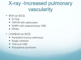 X-ray -Increased pulmonary
vascularity
 RVH on ECG
 D-TGA
 TAPVR with obstruction
 DORV with subpulmonary VSD
 PPHN
 LVH/BVH on ECG
 Persistent truncus arteriosus
 Single ventricle
 TGA and VSD
 Polysplenia syndrome
 