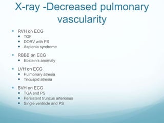 X-ray -Decreased pulmonary
vascularity
 RVH on ECG
 TOF
 DORV with PS
 Asplenia syndrome
 RBBB on ECG
 Ebstein’s anomaly
 LVH on ECG
 Pulmonary atresia
 Tricuspid atresia
 BVH on ECG
 TGA and PS
 Persistent truncus arteriosus
 Single ventricle and PS
 
