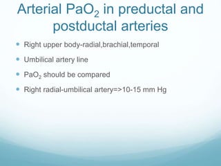 Arterial PaO2 in preductal and
postductal arteries
 Right upper body-radial,brachial,temporal
 Umbilical artery line
 PaO2 should be compared
 Right radial-umbilical artery=>10-15 mm Hg
 