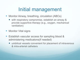 Initial management
 Monitor Airway, breathing, circulation (ABCs)
 with respiratory compromise, establish an airway &
provide supportive therapy (e.g., oxygen, mechanical
ventilation)
 Monitor Vital signs
 Establish vascular access for sampling blood &
administering medicatons(if needed)
 umbilical vessels convenient for placement of intravenous
& intra-arterial catheters
 