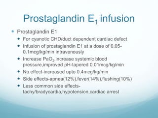 Prostaglandin E1 infusion
 Prostaglandin E1
 For cyanotic CHD/duct dependent cardiac defect
 Infusion of prostaglandin E1 at a dose of 0.05-
0.1mcg/kg/min intravenously
 Increase PaO2,increase systemic blood
pressure,improved pH-tapered 0.01mcg/kg/min
 No effect-increased upto 0.4mcg/kg/min
 Side effects-apnea(12%),fever(14%),flushing(10%)
 Less common side effects-
tachy/bradycardia,hypotension,cardiac arrest
 