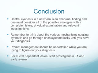 Conclusion
 Central cyanosis in a newborn is an abnormal finding and
one must consider all of the possible etiologies with a
complete history, physical examination and relevant
investigations.
 Remember to think about the various mechanisms causing
cyanosis and go through each systematically until you have
your diagnosis.
 Prompt management should be undertaken while you are
trying to figure out your diagnosis.
 For ductal dependent lesion, start prostaglandin E1 and
early referral
 