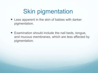 Skin pigmentation
 Less apparent in the skin of babies with darker
pigmentation.
 Examination should include the nail beds, tongue,
and mucous membranes, which are less affected by
pigmentation.
 
