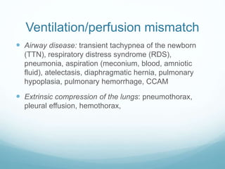 Ventilation/perfusion mismatch
 Airway disease: transient tachypnea of the newborn
(TTN), respiratory distress syndrome (RDS),
pneumonia, aspiration (meconium, blood, amniotic
fluid), atelectasis, diaphragmatic hernia, pulmonary
hypoplasia, pulmonary hemorrhage, CCAM
 Extrinsic compression of the lungs: pneumothorax,
pleural effusion, hemothorax,
 