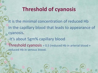 Threshold of cyanosis
It is the minimal concentration of reduced Hb
In the capillary blood that leads to appearance of
cyanosis.
-It’s about 5gm% capillary blood
Threshold cyanosis = 0.5 (reduced Hb in arterial blood +
reduced Hb in venous blood).
 