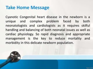 Take Home Message
Cyanotic Congenital heart disease in the newborn is a
unique and complex problem faced by both
neonatologists and cardiologists as it requires skilful
handling and balancing of both neonatal issues as well as
cardiac physiology. So rapid diagnosis and appropriate
management is the key to reduce mortality and
morbidity in this delicate newborn population.
 