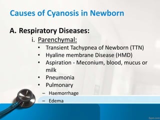 Causes of Cyanosis in Newborn
A. Respiratory Diseases:
i. Parenchymal:
• Transient Tachypnea of Newborn (TTN)
• Hyaline membrane Disease (HMD)
• Aspiration - Meconium, blood, mucus or
milk
• Pneumonia
• Pulmonary
– Haemorrhage
– Edema
 