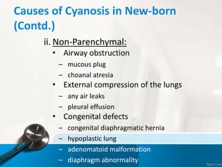 Causes of Cyanosis in New-born
(Contd.)
ii. Non-Parenchymal:
• Airway obstruction
– mucous plug
– choanal atresia
• External compression of the lungs
– any air leaks
– pleural effusion
• Congenital defects
– congenital diaphragmatic hernia
– hypoplastic lung
– adenomatoid malformation
– diaphragm abnormality
 