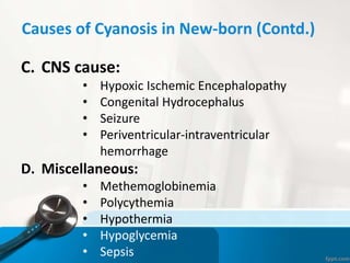Causes of Cyanosis in New-born (Contd.)
C. CNS cause:
• Hypoxic Ischemic Encephalopathy
• Congenital Hydrocephalus
• Seizure
• Periventricular-intraventricular
hemorrhage
D. Miscellaneous:
• Methemoglobinemia
• Polycythemia
• Hypothermia
• Hypoglycemia
• Sepsis
 