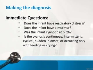 Making the diagnosis
Immediate Questions:
• Does the infant have respiratory distress?
• Does the infant have a murmur?
• Was the infant cyanotic at birth?
• Is the cyanosis continuous, intermittent,
cyclical, sudden in onset, or occurring only
with feeding or crying?
 
