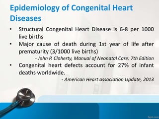 Epidemiology of Congenital Heart
Diseases
• Structural Congenital Heart Disease is 6-8 per 1000
live births
• Major cause of death during 1st year of life after
prematurity (3/1000 live births)
- John P. Cloherty, Manual of Neonatal Care: 7th Edition
• Congenital heart defects account for 27% of infant
deaths worldwide.
- American Heart association Update, 2013
 