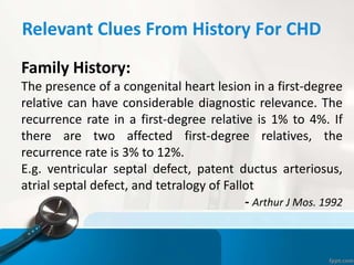 Relevant Clues From History For CHD
Family History:
The presence of a congenital heart lesion in a first-degree
relative can have considerable diagnostic relevance. The
recurrence rate in a first-degree relative is 1% to 4%. If
there are two affected first-degree relatives, the
recurrence rate is 3% to 12%.
E.g. ventricular septal defect, patent ductus arteriosus,
atrial septal defect, and tetralogy of Fallot
- Arthur J Mos. 1992
 