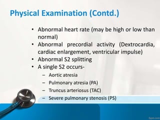 Physical Examination (Contd.)
• Abnormal heart rate (may be high or low than
normal)
• Abnormal precordial activity (Dextrocardia,
cardiac enlargement, ventricular impulse)
• Abnormal S2 splitting
• A single S2 occurs-
– Aortic atresia
– Pulmonary atresia (PA)
– Truncus arteriosus (TAC)
– Severe pulmonary stenosis (PS)
 