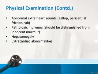 Physical Examination (Contd.)
• Abnormal extra heart sounds (gallop, pericardial
friction rub)
• Pathologic murmurs (should be distinguished from
innocent murmur)
• Hepatomegaly
• Extracardiac abnormalities
 
