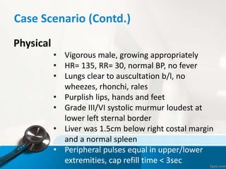 Case Scenario (Contd.)
Physical
• Vigorous male, growing appropriately
• HR= 135, RR= 30, normal BP, no fever
• Lungs clear to auscultation b/l, no
wheezes, rhonchi, rales
• Purplish lips, hands and feet
• Grade III/VI systolic murmur loudest at
lower left sternal border
• Liver was 1.5cm below right costal margin
and a normal spleen
• Peripheral pulses equal in upper/lower
extremities, cap refill time < 3sec
 