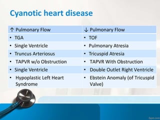 Cyanotic heart disease
↑ Pulmonary Flow ↓ Pulmonary Flow
• TGA • TOF
• Single Ventricle • Pulmonary Atresia
• Truncus Arteriosus • Tricuspid Atresia
• TAPVR w/o Obstruction • TAPVR With Obstruction
• Single Ventricle • Double Outlet Right Ventricle
• Hypoplastic Left Heart
Syndrome
• Ebstein Anomaly (of Tricuspid
Valve)
 