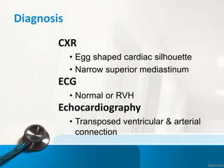 Diagnosis
CXR
• Egg shaped cardiac silhouette
• Narrow superior mediastinum
ECG
• Normal or RVH
Echocardiography
• Transposed ventricular & arterial
connection
 