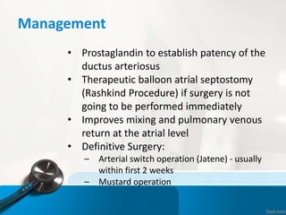 Management
• Prostaglandin to establish patency of the
ductus arteriosus
• Therapeutic balloon atrial septostomy
(Rashkind Procedure) if surgery is not
going to be performed immediately
• Improves mixing and pulmonary venous
return at the atrial level
• Definitive Surgery:
– Arterial switch operation (Jatene) - usually
within first 2 weeks
– Mustard operation
 