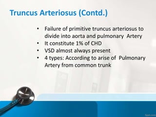 Truncus Arteriosus (Contd.)
• Failure of primitive truncus arteriosus to
divide into aorta and pulmonary Artery
• It constitute 1% of CHD
• VSD almost always present
• 4 types: According to arise of Pulmonary
Artery from common trunk
 