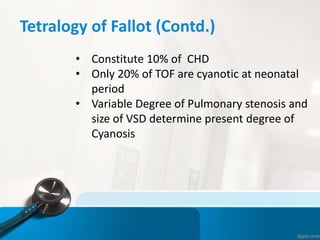Tetralogy of Fallot (Contd.)
• Constitute 10% of CHD
• Only 20% of TOF are cyanotic at neonatal
period
• Variable Degree of Pulmonary stenosis and
size of VSD determine present degree of
Cyanosis
 