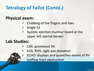 Tetralogy of Fallot (Contd.)
Physical exam:
• Clubbing of the fingers and toes
• Single S2
• Systolic ejection murmur heard at the
upper left sternal border
Lab Studies:
• CXR: prominent RV
• ECG: RVH, right axis deviation
• ECHO: displays and quantifies extent of RV
outflow tract obstruction
 