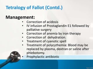 Tetralogy of Fallot (Contd.)
Management:
• Correction of acidosis
• IV infusion of Prostaglandin E1 followed by
palliative surgery
• Correction of anemia by iron therapy
• Correction of dehydration.
• Treatment of cyanotic spell
• Treatment of polycythemia: Blood may be
replaced by plasma, dextran or saline after
phlebotomy.
• Prophylactic antibiotic
 