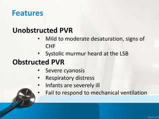 Features
Unobstructed PVR
• Mild to moderate desaturation, signs of
CHF
• Systolic murmur heard at the LSB
Obstructed PVR
• Severe cyanosis
• Respiratory distress
• Infants are severely ill
• Fail to respond to mechanical ventilation
 