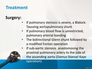 Treatment
Surgery:
• If pulmonary stenosis is severe, a Blalock-
Taussing aortopulmonary shunt
• If pulmonary blood flow is unrestricted,
pulmonary arterial banding
• The bidirectional Glenn shunt followed by
a modified Fontan operation
• If sub-aortic stenosis anastomosing the
proximal pulmonary artery to the side of
the ascending aorta (Damus-Stansel Kaye
operation).
 