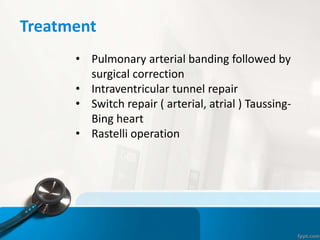 Treatment
• Pulmonary arterial banding followed by
surgical correction
• Intraventricular tunnel repair
• Switch repair ( arterial, atrial ) Taussing-
Bing heart
• Rastelli operation
 