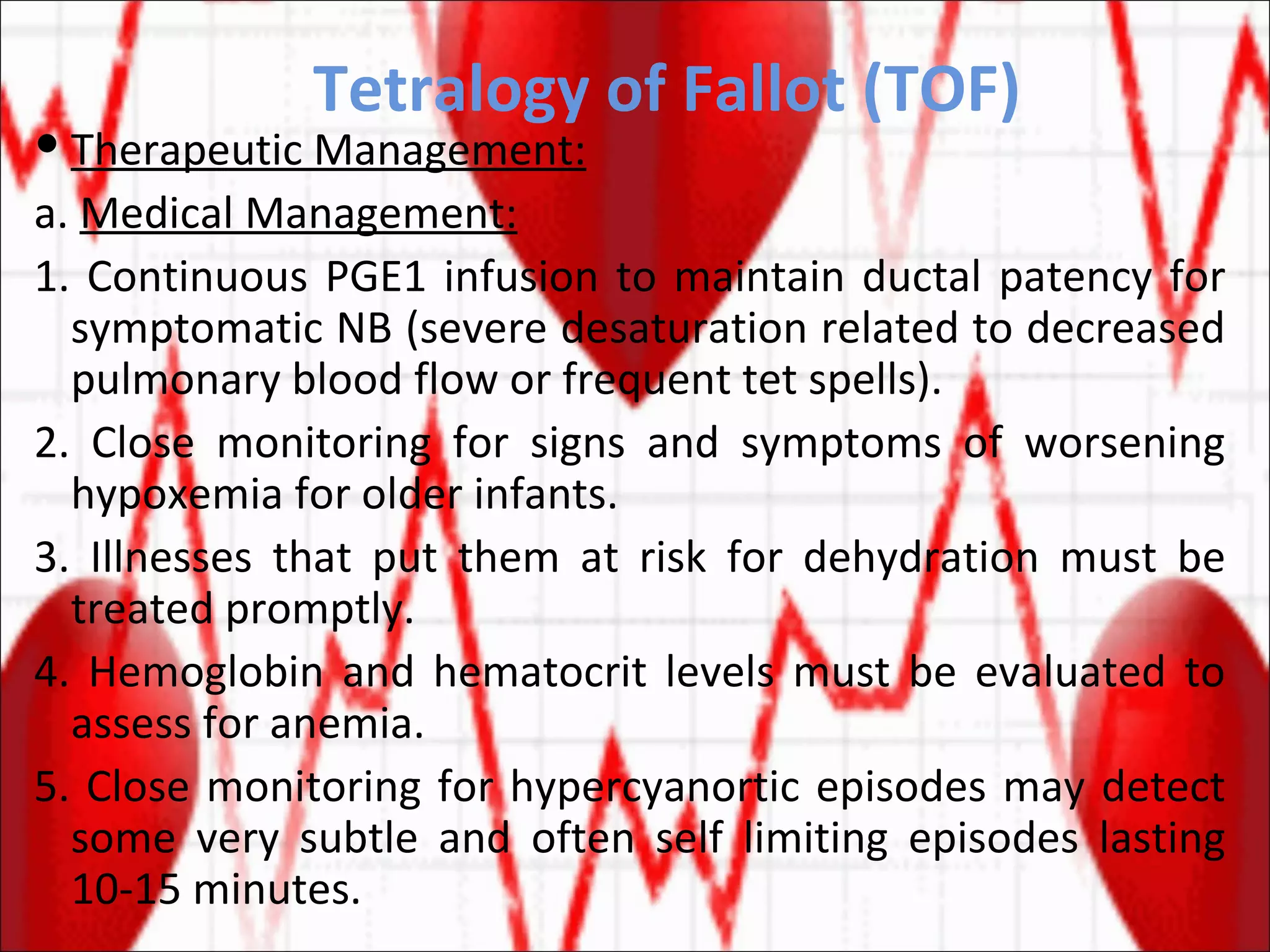 Tetralogy of Fallot (TOF) Therapeutic Management: a.  Medical Management: 1. Continuous PGE1 infusion to maintain ductal patency for symptomatic NB (severe desaturation related to decreased pulmonary blood flow or frequent tet spells). 2. Close monitoring for signs and symptoms of worsening hypoxemia for older infants. 3. Illnesses that put them at risk for dehydration must be treated promptly. 4. Hemoglobin and hematocrit levels must be evaluated to assess for anemia. 5. Close monitoring for hypercyanortic episodes may detect some very subtle and often self limiting episodes lasting 10-15 minutes. 