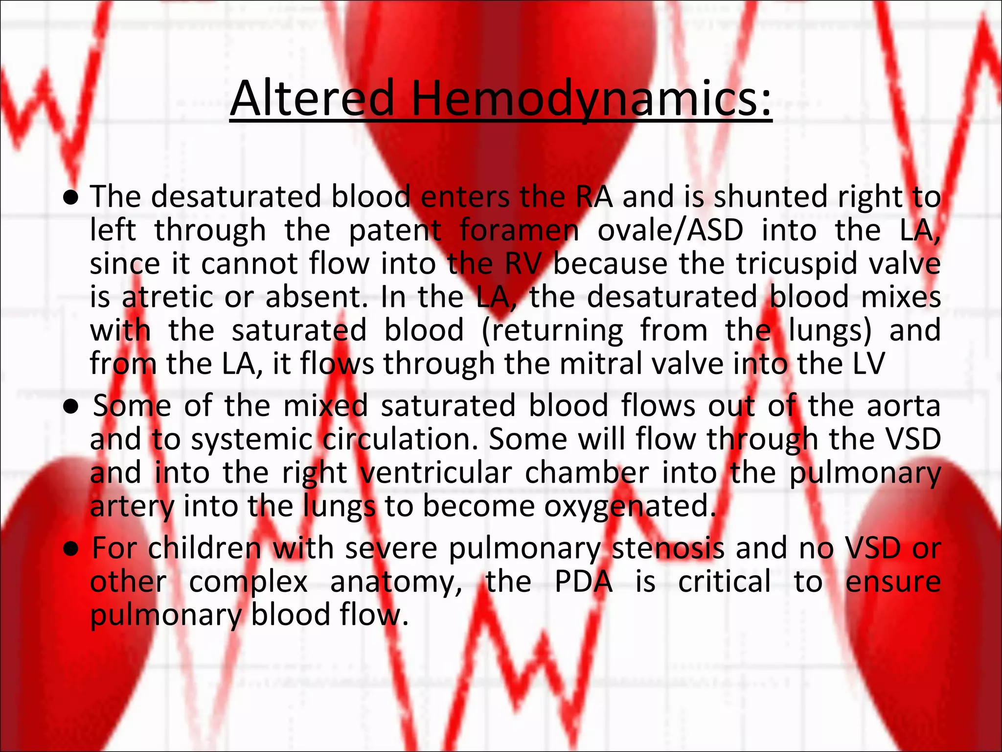 Altered Hemodynamics: ●  The desaturated blood enters the RA and is shunted right to left through the patent foramen ovale/ASD into the LA, since it cannot flow into the RV because the tricuspid valve is atretic or absent. In the LA, the desaturated blood mixes with the saturated blood (returning from the lungs) and from the LA, it flows through the mitral valve into the LV  ●  Some of the mixed saturated blood flows out of the aorta and to systemic circulation. Some will flow through the VSD and into the right ventricular chamber into the pulmonary artery into the lungs to become oxygenated. ●  For children with severe pulmonary stenosis and no VSD or other complex anatomy, the PDA is critical to ensure pulmonary blood flow.  