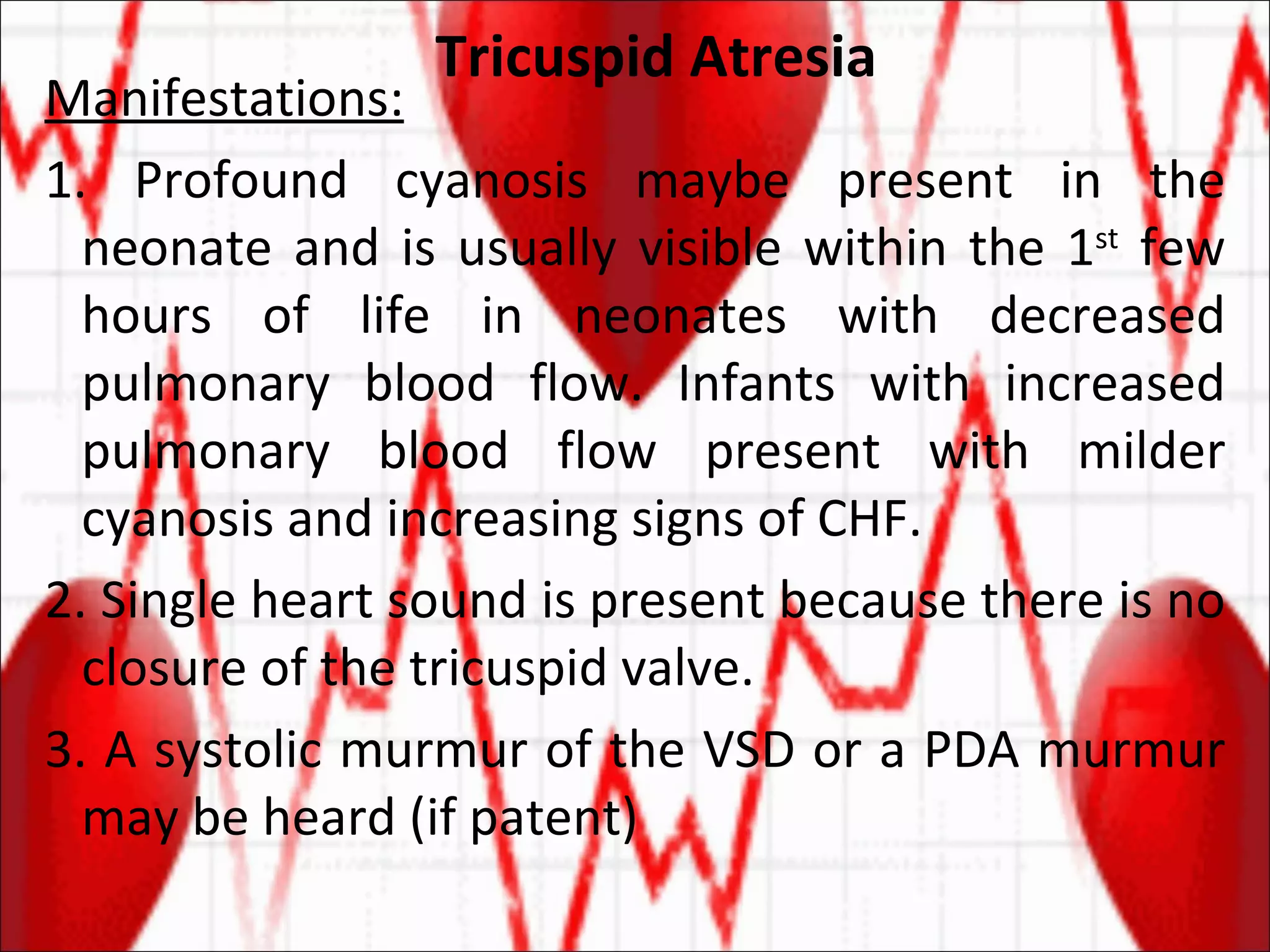 Tricuspid Atresia Manifestations: 1. Profound cyanosis maybe present in the neonate and is usually visible within the 1 st  few hours of life in neonates with decreased pulmonary blood flow. Infants with increased pulmonary blood flow present with milder cyanosis and increasing signs of CHF. 2. Single heart sound is present because there is no closure of the tricuspid valve. 3. A systolic murmur of the VSD or a PDA murmur may be heard (if patent) 