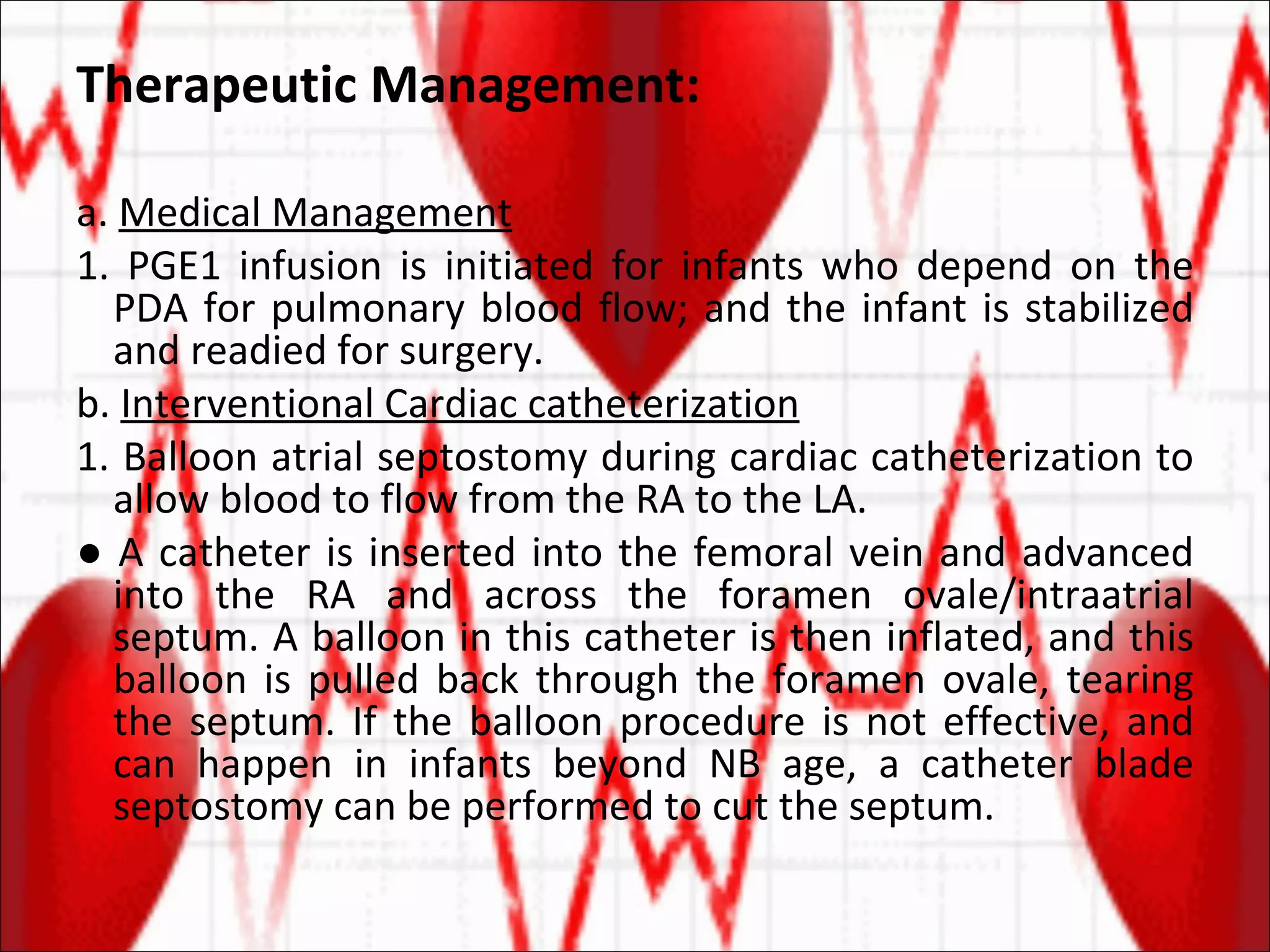 Therapeutic Management: a.  Medical Management 1. PGE1 infusion is initiated for infants who depend on the PDA for pulmonary blood flow; and the infant is stabilized and readied for surgery. b.  Interventional Cardiac catheterization 1. Balloon atrial septostomy during cardiac catheterization to allow blood to flow from the RA to the LA. ●  A catheter is inserted into the femoral vein and advanced into the RA and across the foramen ovale/intraatrial septum. A balloon in this catheter is then inflated, and this balloon is pulled back through the foramen ovale, tearing the septum. If the balloon procedure is not effective, and can happen in infants beyond NB age, a catheter blade septostomy can be performed to cut the septum. 