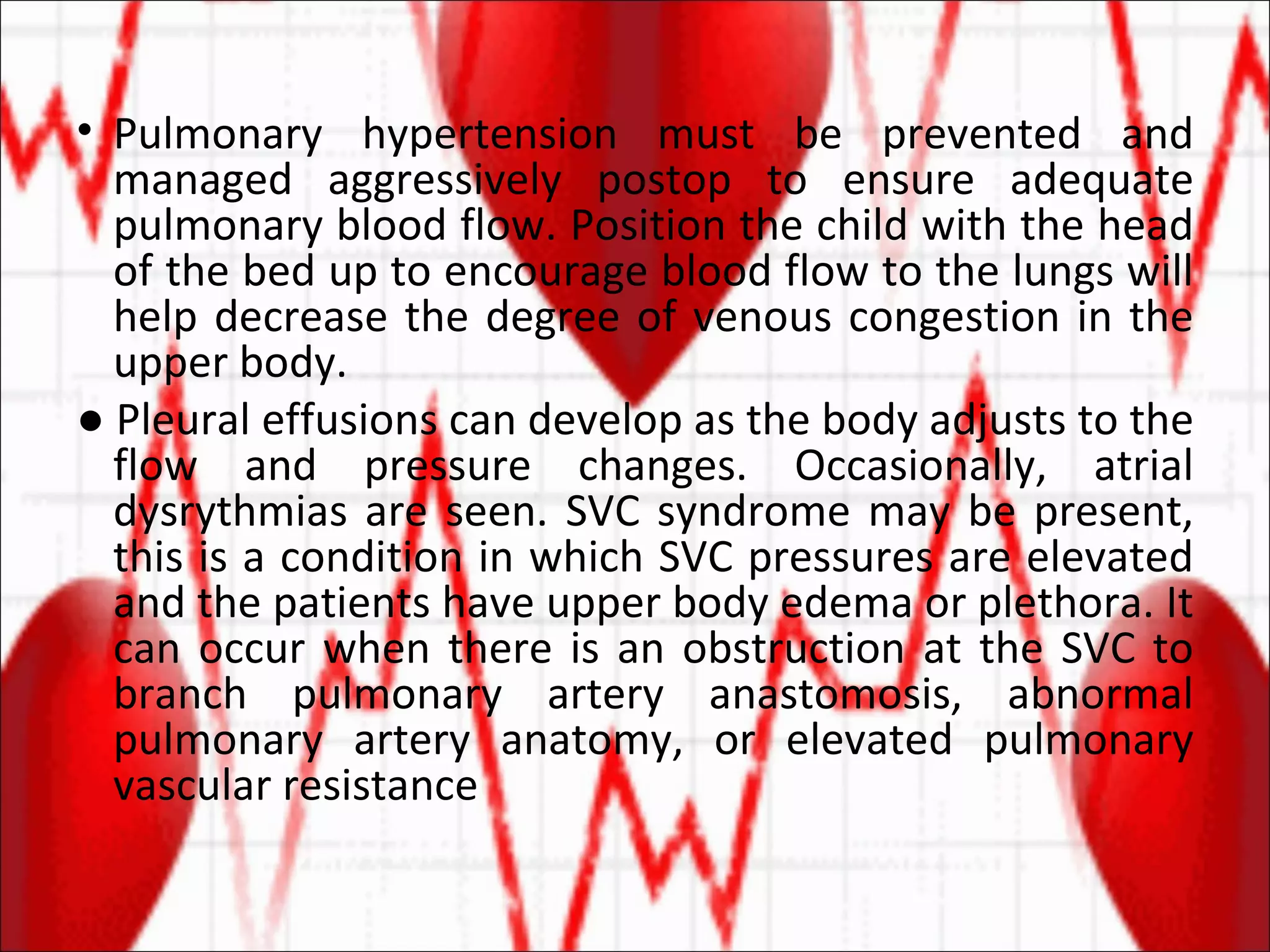 Pulmonary hypertension must be prevented and managed aggressively postop to ensure adequate pulmonary blood flow. Position the child with the head of the bed up to encourage blood flow to the lungs will help decrease the degree of venous congestion in the upper body. ●  Pleural effusions can develop as the body adjusts to the flow and pressure changes. Occasionally, atrial dysrythmias are seen. SVC syndrome may be present, this is a condition in which SVC pressures are elevated and the patients have upper body edema or plethora. It can occur when there is an obstruction at the SVC to branch pulmonary artery anastomosis, abnormal pulmonary artery anatomy, or elevated pulmonary vascular resistance 