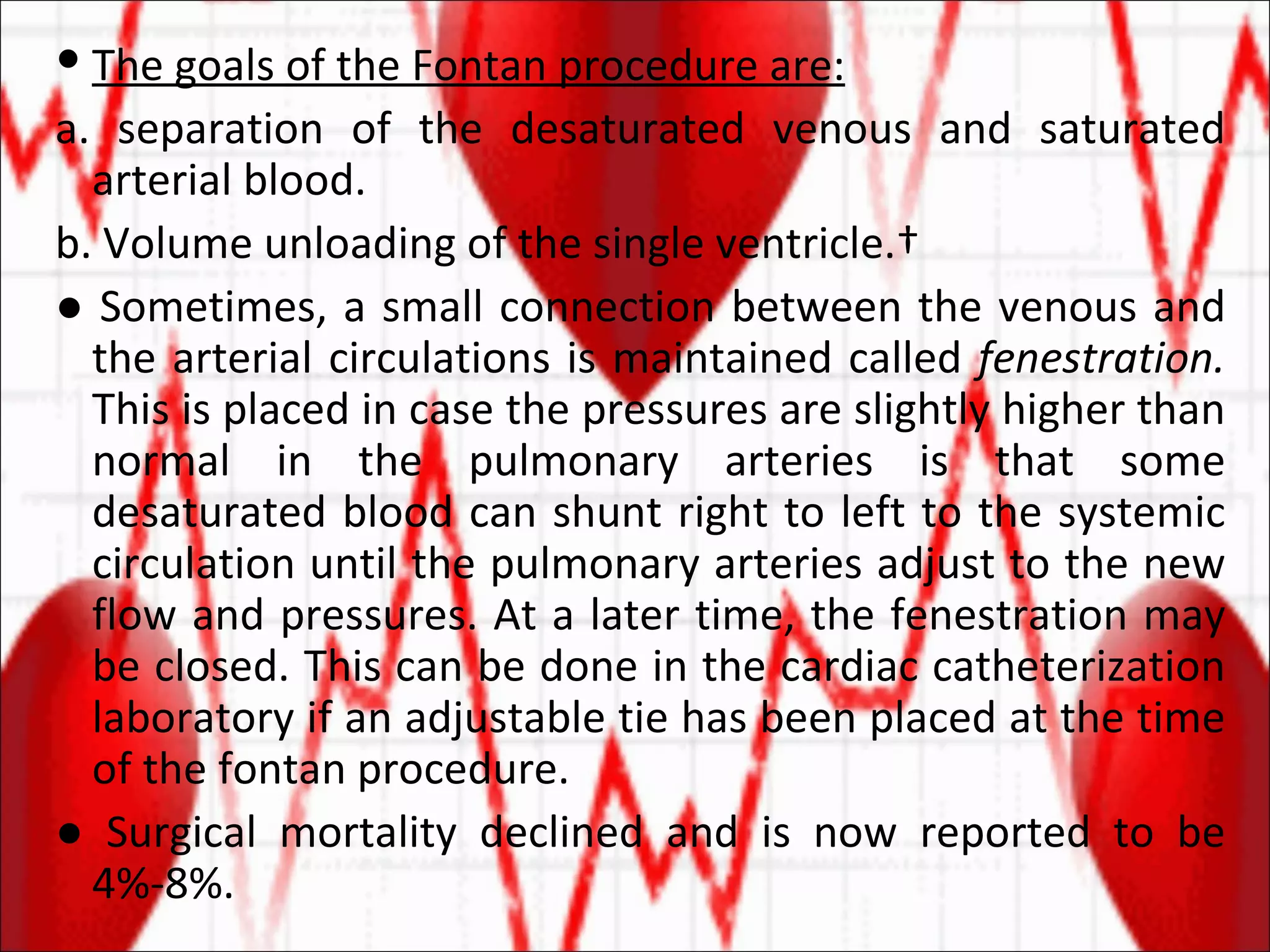The goals of the Fontan procedure are: a. separation of the desaturated venous and saturated arterial blood. b. Volume unloading of the single ventricle.  ●  Sometimes, a small connection between the venous and the arterial circulations is maintained called  fenestration.  This is placed in case the pressures are slightly higher than normal in the pulmonary arteries is that some desaturated blood can shunt right to left to the systemic circulation until the pulmonary arteries adjust to the new flow and pressures. At a later time, the fenestration may be closed. This can be done in the cardiac catheterization laboratory if an adjustable tie has been placed at the time of the fontan procedure. ●  Surgical mortality declined and is now reported to be 4%-8%. 
