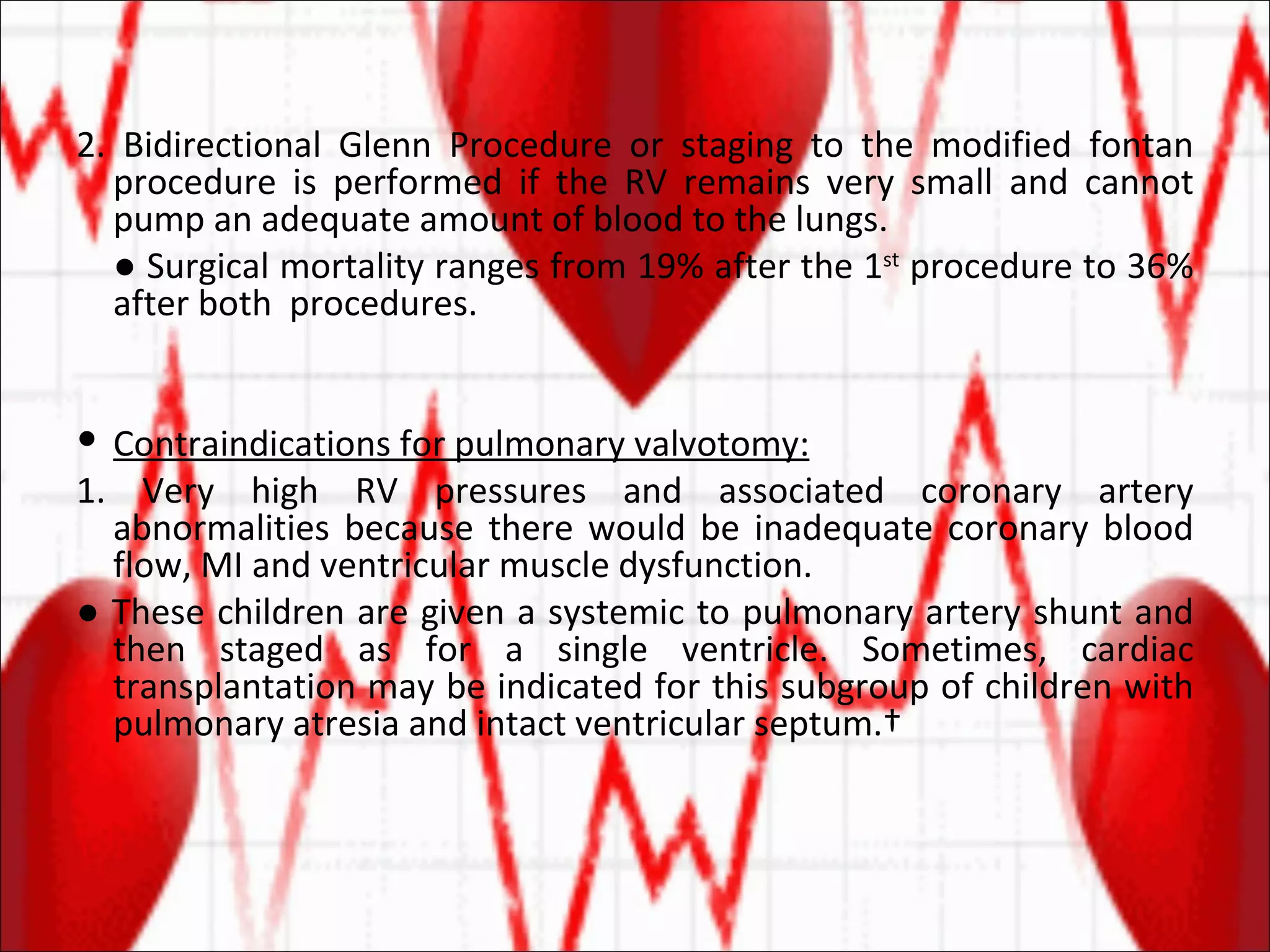 2. Bidirectional Glenn Procedure or staging to the modified fontan procedure is performed if the RV remains very small and cannot pump an adequate amount of blood to the lungs. ●  Surgical mortality ranges from 19% after the 1 st  procedure to 36% after both  procedures. Contraindications for pulmonary valvotomy: 1. Very high RV pressures and associated coronary artery abnormalities because there would be inadequate coronary blood flow, MI and ventricular muscle dysfunction. ●  These children are given a systemic to pulmonary artery shunt and then staged as for a single ventricle. Sometimes, cardiac transplantation may be indicated for this subgroup of children with pulmonary atresia and intact ventricular septum.  