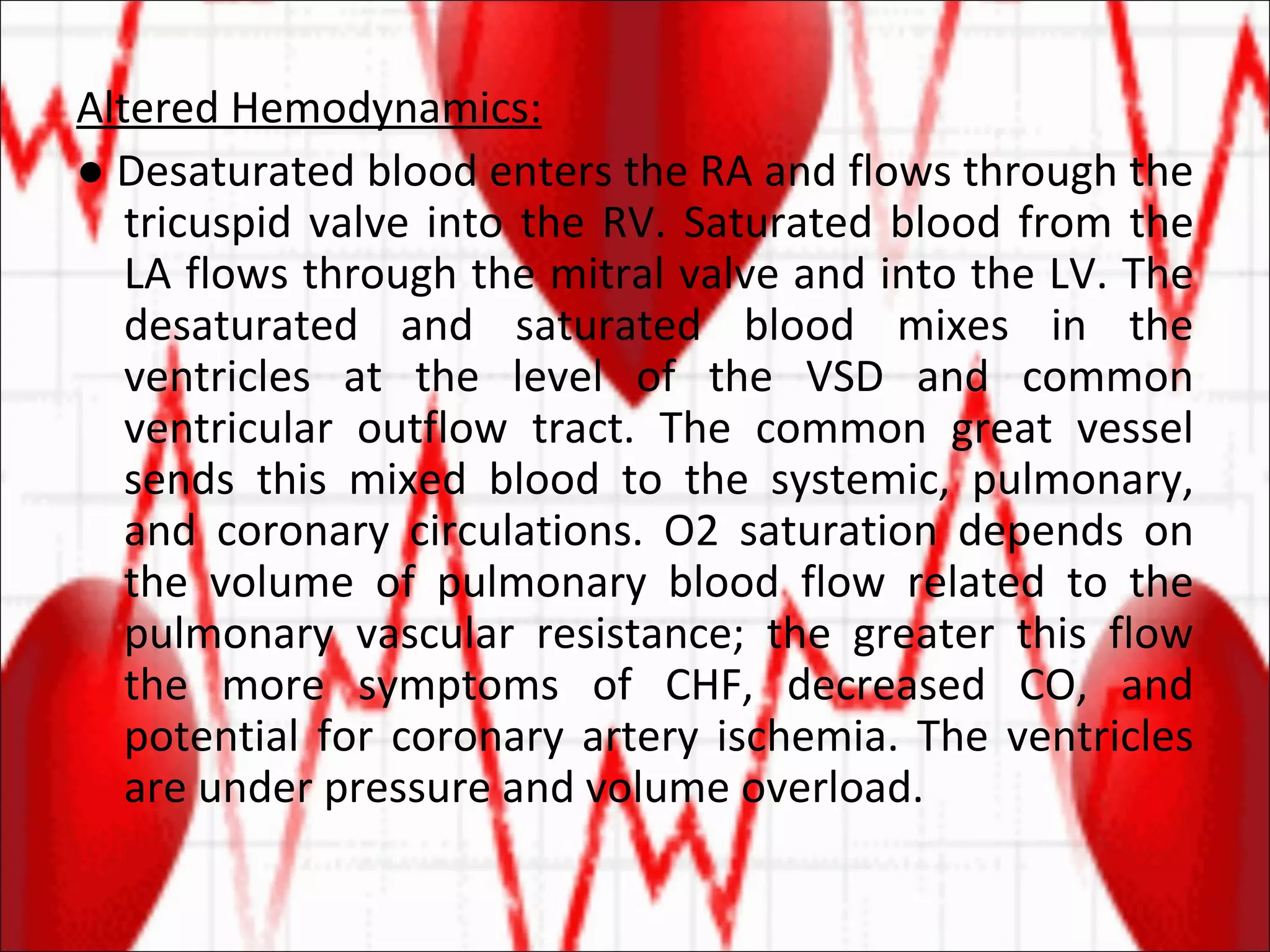 Altered Hemodynamics: ●  Desaturated blood enters the RA and flows through the tricuspid valve into the RV. Saturated blood from the LA flows through the mitral valve and into the LV. The desaturated and saturated blood mixes in the ventricles at the level of the VSD and common ventricular outflow tract. The common great vessel sends this mixed blood to the systemic, pulmonary, and coronary circulations. O2 saturation depends on the volume of pulmonary blood flow related to the pulmonary vascular resistance; the greater this flow the more symptoms of CHF, decreased CO, and potential for coronary artery ischemia. The ventricles are under pressure and volume overload. 