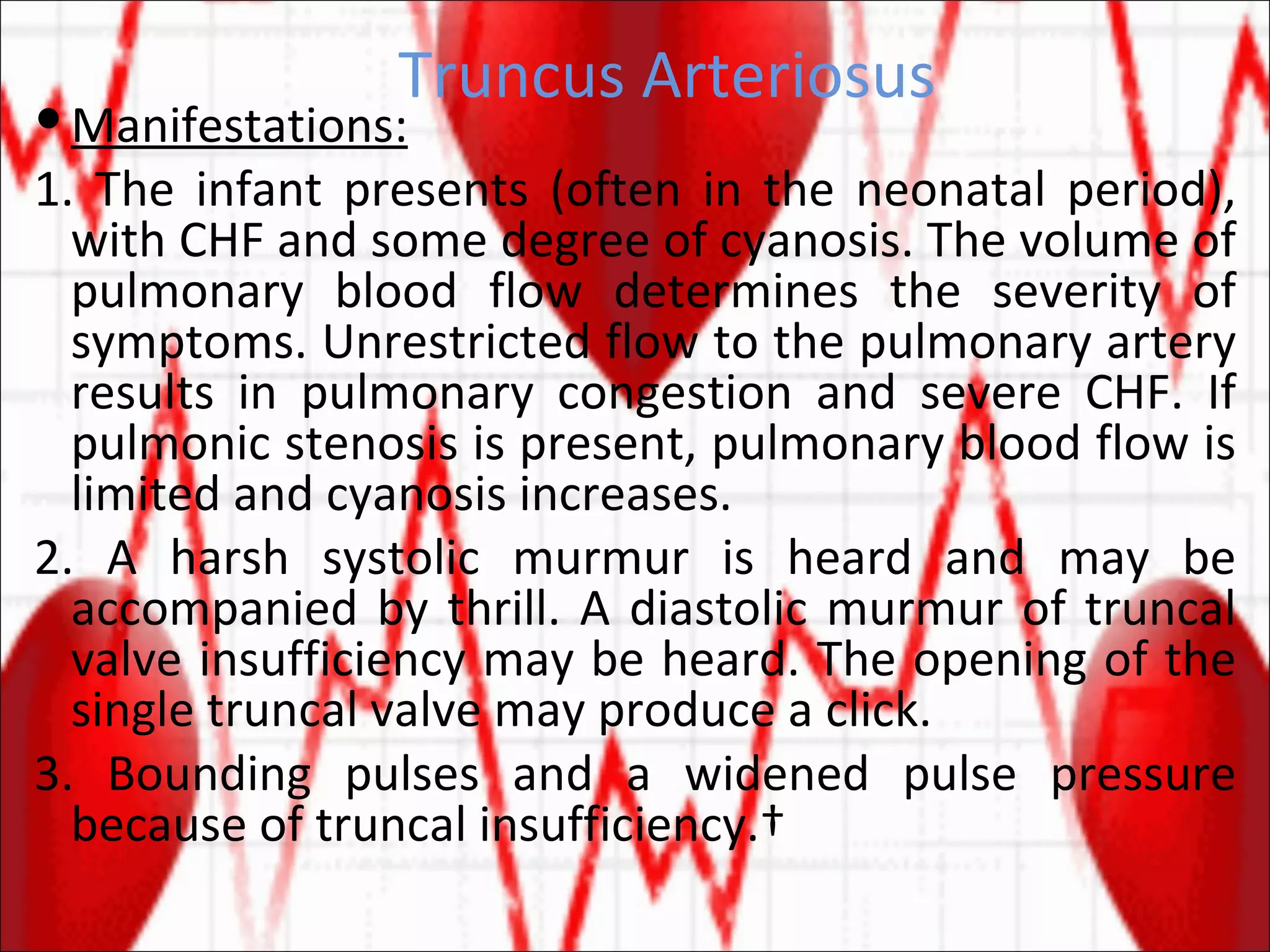 Truncus Arteriosus Manifestations: 1. The infant presents (often in the neonatal period), with CHF and some degree of cyanosis. The volume of pulmonary blood flow determines the severity of symptoms. Unrestricted flow to the pulmonary artery results in pulmonary congestion and severe CHF. If pulmonic stenosis is present, pulmonary blood flow is limited and cyanosis increases. 2. A harsh systolic murmur is heard and may be accompanied by thrill. A diastolic murmur of truncal valve insufficiency may be heard. The opening of the single truncal valve may produce a click. 3. Bounding pulses and a widened pulse pressure because of truncal insufficiency.  