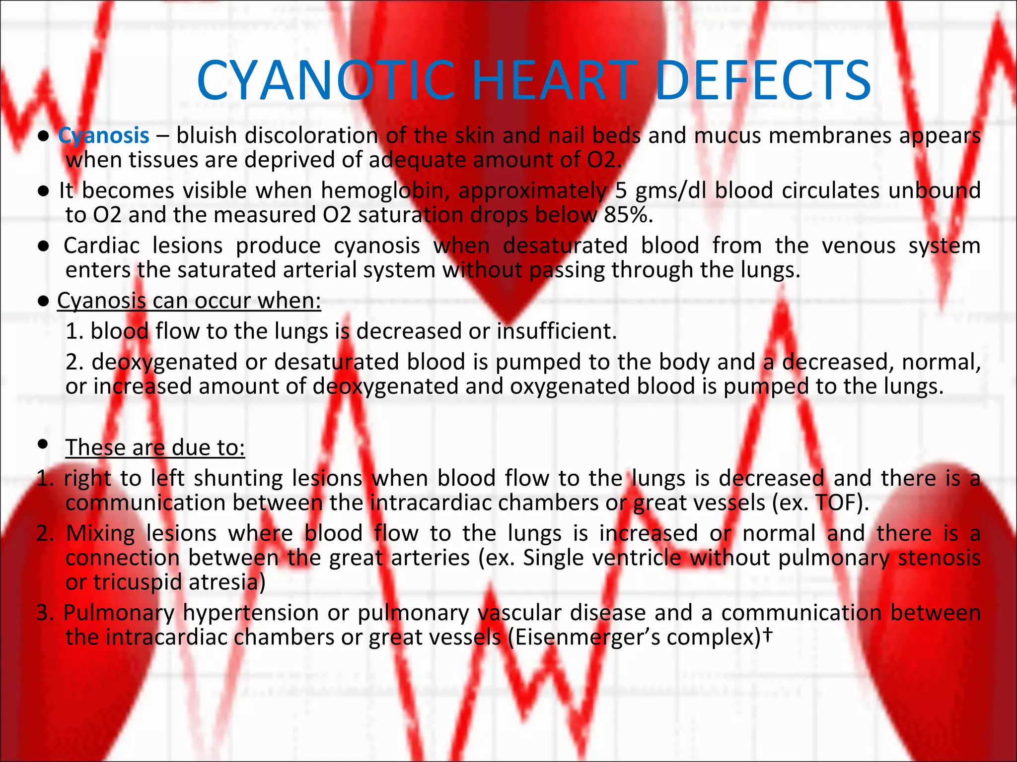 CYANOTIC HEART DEFECTS ●   Cyanosis  – bluish discoloration of the skin and nail beds and mucus membranes appears when tissues are deprived of adequate amount of O2. ●  It becomes visible when hemoglobin, approximately 5 gms/dl blood circulates unbound to O2 and the measured O2 saturation drops below 85%. ●  Cardiac lesions produce cyanosis when desaturated blood from the venous system enters the saturated arterial system without passing through the lungs. ●  Cyanosis can occur when: 1. blood flow to the lungs is decreased or insufficient. 2. deoxygenated or desaturated blood is pumped to the body and a decreased, normal, or increased amount of deoxygenated and oxygenated blood is pumped to the lungs. These are due to: 1. right to left shunting lesions when blood flow to the lungs is decreased and there is a communication between the intracardiac chambers or great vessels (ex. TOF). 2. Mixing lesions where blood flow to the lungs is increased or normal and there is a connection between the great arteries (ex. Single ventricle without pulmonary stenosis or tricuspid atresia) 3. Pulmonary hypertension or pulmonary vascular disease and a communication between the intracardiac chambers or great vessels (Eisenmerger’s complex)  